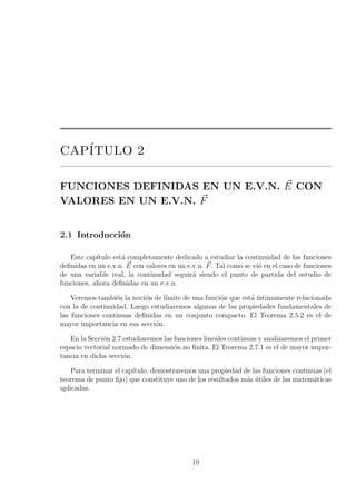 CAP´ITULO 2
FUNCIONES DEFINIDAS EN UN E.V.N. E CON
VALORES EN UN E.V.N. F
2.1 Introducci´on
Este cap´ıtulo est´a completamente dedicado a estudiar la continuidad de las funciones
deﬁnidas en un e.v.n. E con valores en un e.v.n. F. Tal como se vi´o en el caso de funciones
de una variable real, la continudad seguir´a siendo el punto de partida del estudio de
funciones, ahora deﬁnidas en un e.v.n.
Veremos tambi´en la noci´on de l´ımite de una funci´on que est´a ´ıntimamente relacionada
con la de continuidad. Luego estudiaremos algunas de las propiedades fundamentales de
las funciones continuas deﬁnidas en un conjunto compacto. El Teorema 2.5.2 es el de
mayor importancia en esa secci´on.
En la Secci´on 2.7 estudiaremos las funciones lineales continuas y analizaremos el primer
espacio vectorial normado de dimensi´on no ﬁnita. El Teorema 2.7.1 es el de mayor impor-
tancia en dicha secci´on.
Para terminar el cap´ıtulo, demostraremos una propiedad de las funciones continuas (el
teorema de punto ﬁjo) que constituye uno de los resultados m´as ´utiles de las matem´aticas
aplicadas.
19
 