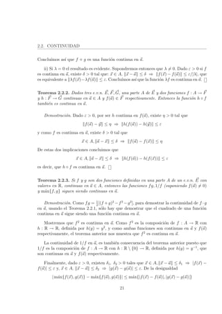 2.2. CONTINUIDAD
Conclu´ımos as´ı que f + g es una funci´on continua en a.
ii) Si λ = 0 el resultado es evidente. Supondremos entonces que λ = 0. Dado ε > 0 si f
es continua en a, existe δ > 0 tal que: x ∈ A, x − a ≤ δ ⇒ f(x) − f(a) ≤ ε/|λ|, que
es equivalente a λf(x)−λf(a) ≤ ε. Conclu´ımos as´ı que la funci´on λf es continua en a.
Teorema 2.2.2. Dados tres e.v.n. E, F, G, una parte A de E y dos funciones f : A → F
y h : F → G continuas en a ∈ A y f(a) ∈ F respectivamente. Entonces la funci´on h ◦ f
tambi´en es continua en a.
Demostraci´on. Dado ε > 0, por ser h continua en f(a), existe η > 0 tal que
f(a) − y ≤ η ⇒ h(f(a)) − h(y) ≤ ε
y como f es continua en a, existe δ > 0 tal que
x ∈ A, a − x ≤ δ ⇒ f(a) − f(x) ≤ η
De estas dos implicaciones concluimos que
x ∈ A, a − x ≤ δ ⇒ h(f(a)) − h(f(x)) ≤ ε
es decir, que h ◦ f es continua en a.
Teorema 2.2.3. Si f y g son dos funciones deﬁnidas en una parte A de un e.v.n. E con
valores en R, continuas en a ∈ A, entonces las funciones fg, 1/f (suponiendo f(a) = 0)
y m´ax{f, g} siguen siendo continuas en a.
Demostraci´on. Como fg = 1
2
[(f +g)2
−f2
−g2
], para demostrar la continuidad de f ·g
en a, usando el Teorema 2.2.1, s´olo hay que demostrar que el cuadrado de una funci´on
continua en a sigue siendo una funci´on continua en a.
Mostremos que f2
es continua en a. Como f2
es la composici´on de f : A → R con
h : R → R, deﬁnida por h(y) = y2
, y como ambas funciones son continuas en a y f(a)
respectivamente, el teorema anterior nos muestra que f2
es continua en a.
La continuidad de 1/f en a, es tambi´en consecuencia del teorema anterior puesto que
1/f es la composici´on de f : A → R con h : R  {0} → R, deﬁnida por h(y) = y−1
, que
son continuas en a y f(a) respectivamente.
Finalmente, dado ε > 0, existen δ1, δ2 > 0 tales que x ∈ A, x − a ≤ δ1 ⇒ |f(x) −
f(a)| ≤ ε y, x ∈ A, x − a ≤ δ2 ⇒ |g(x) − g(a)| ≤ ε. De la desigualdad
| m´ax{f(x), g(x)} − m´ax{f(a), g(a)}| ≤ m´ax{|f(x) − f(a)|, |g(x) − g(a)|}
21
 