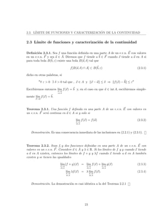 2.3. L´IMITE DE FUNCIONES Y CARACTERIZACI´ON DE LA CONTINUIDAD
2.3 L´ımite de funciones y caracterizaci´on de la continuidad
Deﬁnici´on 2.3.1. Sea f una funci´on deﬁnida en una parte A de un e.v.n. E con valores
en un e.v.n. F y sea a ∈ ¯A. Diremos que f tiende a b ∈ F cuando x tiende a a en A si
para toda bola B(b, ε) existe una bola B(a, δ) tal que
f[B(a, δ) ∩ A] ⊂ B(b, ε) (2.3.1)
dicho en otras palabras, si
∀ ε > 0 ∃ δ > 0 tal que , x ∈ A y x − a ≤ δ ⇒ f(x) − b ≤ ε
Escribiremos entonces l´ım
x→a
x∈A
f(x) = b y, en el caso en que a ∈ int A, escribiremos simple-
mente l´ım
x→a
f(x) = b.
Teorema 2.3.1. Una funci´on f deﬁnida en una parte A de un e.v.n. E con valores en
un e.v.n. F ser´a continua en a ∈ A si y solo si
l´ım
x→a
x∈A
f(x) = f(a) (2.3.2)
Demostraci´on. Es una consecuencia inmediata de las inclusiones en (2.2.1) y (2.3.1).
Teorema 2.3.2. Sean f, g dos funciones deﬁnidas en una parte A de un e.v.n. E con
valores en un e.v.n. F. Considere a ∈ ¯A y λ ∈ R. Si los l´ımites de f y g cuando x tiende
a a en A existen, entonces los l´ımites de f + g y λf cuando x tiende a a en A tambi´en
existen y se tienen las igualdades
l´ım
x→a
x∈A
(f + g)(x) = l´ım
x→a
x∈A
f(x) + l´ım
x→a
x∈A
g(x) (2.3.3)
l´ım
x→a
x∈A
λf(x) = λ l´ım
x→a
x∈A
f(x). (2.3.4)
Demostraci´on. La demostraci´on es casi id´entica a la del Teorema 2.2.1
23
 