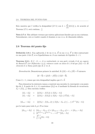 2.8. TEOREMA DEL PUNTO FIJO
Esto muestra que l veriﬁca la desigualdad (2.7.1) con L =
n
i=1
l(ei) y, de acuerdo al
Teorema 2.7.1, ser´a continua.
Nota 2.7.4. M´as adelante veremos que existen aplicaciones lineales que no son continuas.
Naturalmente, esto se tendr´a cuando el dominio es un e.v.n. de dimensi´on inﬁnita.
2.8 Teorema del punto ﬁjo
Deﬁnici´on 2.8.1. Una aplicaci´on f de un e.v.n. E en un e.v.n. F se dir´a contractante
en una parte A de E, si es Lipschitziana en A con constante de Lipchitz L < 1.
Teorema 2.8.1. Si f : A −→ A es contractante en una parte cerrada A de un espacio
de Banach E (ver Deﬁnici´on 1.4.4), entonces existe un ´unico a ∈ A tal que f(a) = a. El
elemento a se llama punto ﬁjo de f en A.
Demostraci´on. Demostremos primero la unicidad. Si f(a) = a y f(b) = b entonces
a − b = f(a) − f(b) ≤ L a − b .
Como L < 1, vemos que esta desigualdad implica que a = b.
Para demostrar la existencia vamos a construir una sucesi´on xk convergente a un punto
ﬁjo de f. A partir de x1 ∈ A, constru´ımos {xk} en A mediante la f´ormula de recurrencia
xk = f(xk−1). Esta sucesi´on veriﬁca
x3 − x2 = f(x2) − f(x1) ≤ L x2 − x1
x4 − x3 = f(x3) − f(x2) ≤ L x3 − x2 ≤ L2
x2 − x1
...
xk+1 − xk = f(xk) − f(xk−1) ≤ L xk − xk−1 ≤ ... ≤ Lk−1
x2 − x1
por lo tanto para todo k, p ∈ N se tiene
xk+p − xk ≤ xk+p − xk+p−1 + xk+p−1 − xk+p−2 + ... + xk+1 − xk
≤ [Lk+p−2
+ Lk+p−3
+ ... + Lk−1
] x2 − x1
≤
Lk−1
1 − L
x2 − x1
33
 