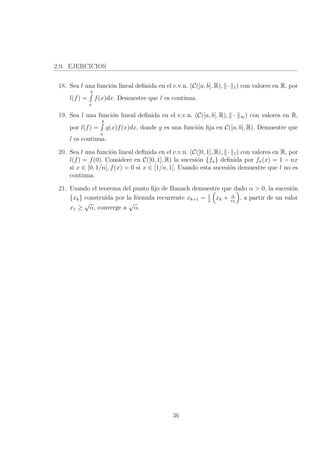 2.9. EJERCICIOS
18. Sea l una funci´on lineal deﬁnida en el e.v.n. (C([a, b], R), · 1) con valores en R, por
l(f) =
b
a
f(x)dx. Demuestre que l es continua.
19. Sea l una funci´on lineal deﬁnida en el e.v.n. (C([a, b], R), · ∞) con valores en R,
por l(f) =
b
a
g(x)f(x)dx, donde g es una funci´on ﬁja en C([a, b], R). Demuestre que
l es continua.
20. Sea l una funci´on lineal deﬁnida en el e.v.n. (C([0, 1], R), · 1) con valores en R, por
l(f) = f(0). Considere en C([0, 1], R) la sucesi´on {fn} deﬁnida por fn(x) = 1 − nx
si x ∈ [0, 1/n], f(x) = 0 si x ∈ [1/n, 1]. Usando esta sucesi´on demuestre que l no es
continua.
21. Usando el teorema del punto ﬁjo de Banach demuestre que dado α > 0, la sucesi´on
{xk} constru´ıda por la f´ormula recurrente xk+1 = 1
2
xk + α
xk
, a partir de un valor
x1 ≥
√
α, converge a
√
α.
36
 