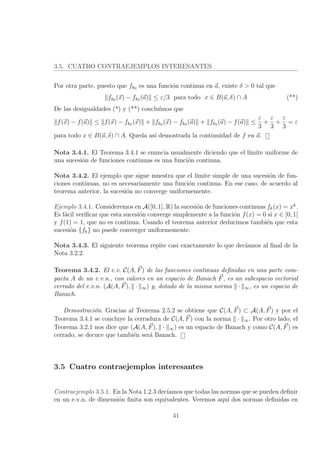 3.5. CUATRO CONTRAEJEMPLOS INTERESANTES
Por otra parte, puesto que fk0 es una funci´on continua en a, existe δ > 0 tal que
fk0 (x) − fk0 (a) ≤ ε/3 para todo x ∈ B(a, δ) ∩ A (**)
De las desigualdades (*) y (**) conclu´ımos que
f(x) − f(a) ≤ f(x) − fk0 (x) + fk0 (x) − fk0 (a) + fk0 (a) − f(a) ≤
ε
3
+
ε
3
+
ε
3
= ε
para todo x ∈ B(a, δ) ∩ A. Queda as´ı demostrada la continuidad de f en a.
Nota 3.4.1. El Teorema 3.4.1 se enuncia usualmente diciendo que el l´ımite uniforme de
una sucesi´on de funciones continuas es una funci´on continua.
Nota 3.4.2. El ejemplo que sigue muestra que el l´ımite simple de una sucesi´on de fun-
ciones continuas, no es necesariamente una funci´on continua. En ese caso, de acuerdo al
teorema anterior, la sucesi´on no converge uniformemente.
Ejemplo 3.4.1. Consideremos en A([0, 1], R) la sucesi´on de funciones continuas fk(x) = xk
.
Es f´acil veriﬁcar que esta sucesi´on converge simplemente a la funci´on f(x) = 0 si x ∈ [0, 1[
y f(1) = 1, que no es continua. Usando el teorema anterior deducimos tambi´en que esta
sucesi´on {fk} no puede converger uniformemente.
Nota 3.4.3. El siguiente teorema repite casi exactamente lo que dec´ıamos al ﬁnal de la
Nota 3.2.2.
Teorema 3.4.2. El e.v. C(A, F) de las funciones continuas deﬁnidas en una parte com-
pacta A de un e.v.n., con valores en un espacio de Banach F, es un subespacio vectorial
cerrado del e.v.n. (A(A, F), · ∞) y, dotado de la misma norma · ∞, es un espacio de
Banach.
Demostraci´on. Gracias al Teorema 2.5.2 se obtiene que C(A, F) ⊂ A(A, F) y por el
Teorema 3.4.1 se concluye la cerradura de C(A, F) con la norma · ∞. Por otro lado, el
Teorema 3.2.1 nos dice que (A(A, F), · ∞) es un espacio de Banach y como C(A, F) es
cerrado, se decuce que tambi´en ser´a Banach.
3.5 Cuatro contraejemplos interesantes
Contraejemplo 3.5.1. En la Nota 1.2.3 dec´ıamos que todas las normas que se pueden deﬁnir
en un e.v.n. de dimensi´on ﬁnita son equivalentes. Veremos aqu´ı dos normas deﬁnidas en
41
 