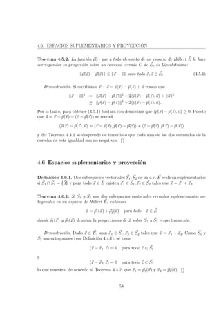 4.6. ESPACIOS SUPLEMENTARIOS Y PROYECCI´ON
Teorema 4.5.2. La funci´on p(·) que a todo elemento de un espacio de Hilbert E le hace
corresponder su proyecci´on sobre un convexo cerrado C de E, es Lipschitziana:
p(x) − p(z) ≤ x − z para todo x, z ∈ E. (4.5.1)
Demostraci´on. Si escribimos x − z = p(x) − p(z) + u vemos que
x − z 2
= p(x) − p(z) 2
+ 2 p(x) − p(z), u + u 2
≥ p(x) − p(z) 2
+ 2 p(x) − p(z), u .
Por lo tanto, para obtener (4.5.1) bastar´a con demostrar que p(x) − p(z), u ≥ 0. Puesto
que u = x − p(x) − (z − p(z)) se tendr´a
p(x) − p(z), u = x − p(x), p(x) − p(z) + z − p(z), p(z) − p(x)
y del Teorema 4.4.1 se desprende de inmediato que cada uno de los dos sumandos de la
derecha de esta igualdad son no negativos.
4.6 Espacios suplementarios y proyecci´on
Deﬁnici´on 4.6.1. Dos subespacios vectoriales S1, S2 de un e.v. E se dir´an suplementarios
si S1 ∩ S2 = {0} y para todo x ∈ E existen x1 ∈ S1, x2 ∈ S2 tales que x = x1 + x2.
Teorema 4.6.1. Si S1 y S2 son dos subespacios vectoriales cerrados suplementarios or-
togonales en un espacio de Hilbert E, entonces
x = p1(x) + p2(x) para todo x ∈ E
donde p1(x) y p2(x) denotan la proyecciones de x sobre S1 y S2 respectivamente.
Demostraci´on. Dado x ∈ E, sean x1 ∈ S1, x2 ∈ S2 tales que x = x1 + x2. Como S1 y
S2 son ortogonales (ver Deﬁnici´on 4.4.1), se tiene
x − x1, z = 0 para todo z ∈ S1
y
x − x2, z = 0 para todo z ∈ S2
lo que muestra, de acuerdo al Teorema 4.4.2, que x1 = p1(x) y x2 = p2(x).
58
 