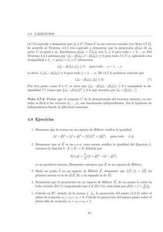 4.8. EJERCICIOS
(4.7.5) equivale a demostrar que ω0 ∈ C. Como C es un convexo cerrado (ver Nota 4.7.2),
de acuerdo al Teorema 4.3.1 esto equivale a demostrar que la proyecci´on p(ω0) de ω0
sobre C es igual a ω0. Escribamos p(ω0) = Σ¯λiωi con ¯λi ≥ 0 para todo i = 1, ..., n. Del
Teorema 4.4.1 sabemos que ω0 − p(ω0), x − p(ω0) ≤ 0 para todo x ∈ C y, aplicando esta
desigualdad a xj := p(ω0) + ωj ∈ C obtenemos
ω0 − p(ω0), ωj ≤ 0 para todo j = 1, ..., n
es decir, j(ω0 − p(ω0)) ≤ 0 para todo j = 1, ..., n. De (4.7.4) podemos concluir que
ω0 − p(ω0), ω0 ≤ 0. (*)
Por otra parte, como 0 ∈ C, se tiene que ω0 − p(ω0), −p(ω0) ≤ 0 y sum´andole la de-
sigualdad (*) vemos que ω0 − p(ω0) 2
≤ 0 lo que muestra que ω0 = p(ω0).
Nota 4.7.2. Probar que el conjunto C de la demostraci´on del teorema anterior, es cer-
rado, es f´acil si los vectores ω1, ..., ωn son linealmente independientes. Sin la hip´otesis de
independencia lineal, la diﬁcultad aumenta.
4.8 Ejercicios
1. Demueste que la norma en un espacio de Hilbert veriﬁca la igualdad
x − y 2
+ x + y 2
= 2( x 2
+ y 2
) para todo x, y.
2. Demuestre que si E es un e.v.n. cuya norma veriﬁca la igualdad del Ejercicio 1,
entonces la funci´on b : E × E → E deﬁnida por
b(x, y) =
1
4
( x + y 2
− x − y 2
)
es un producto interno. Demuestre entonces que E es un espacio de Hilbert.
3. Dado un punto b en un espacio de Hilbert E, demuestre que b, · = b (la
primera norma es la de L(E, R) y la segunda la de E).
4. Demuestre que la proyecci´on en un espacio de Hilbert E, de un punto a, sobre la
bola cerrada B(c, 1) (suponiendo que a /∈ B(c, 1)), est´a dada por p(a) = c + a−c
a−c
.
5. Calcule en R3
, dotado de la norma · 2, la proyecci´on del punto (1,2,3) sobre el
plano de ecuaci´on x1 + x2 + x3 = 0. Calcule la proyecci´on del mismo punto sobre el
plano af´ın de ecuaci´on x1 + x2 + x3 = 1.
61
 