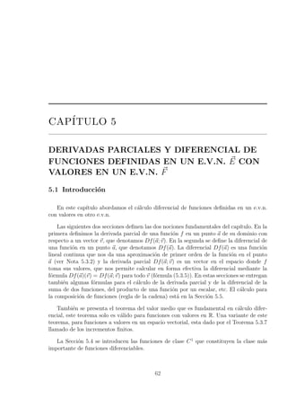 CAP´ITULO 5
DERIVADAS PARCIALES Y DIFERENCIAL DE
FUNCIONES DEFINIDAS EN UN E.V.N. E CON
VALORES EN UN E.V.N. F
5.1 Introducci´on
En este cap´ıtulo abordamos el c´alculo diferencial de funciones deﬁnidas en un e.v.n.
con valores en otro e.v.n.
Las siguientes dos secciones deﬁnen las dos nociones fundamentales del cap´ıtulo. En la
primera deﬁnimos la derivada parcial de una funci´on f en un punto a de su dominio con
respecto a un vector v, que denotamos Df(a; v). En la segunda se deﬁne la diferencial de
una funci´on en un punto a, que denotamos Df(a). La diferencial Df(a) es una funci´on
lineal continua que nos da una aproximaci´on de primer orden de la funci´on en el punto
a (ver Nota 5.3.2) y la derivada parcial Df(a; v) es un vector en el espacio donde f
toma sus valores, que nos permite calcular en forma efectiva la diferencial mediante la
f´ormula Df(a)(v) = Df(a; v) para todo v (f´ormula (5.3.5)). En estas secciones se entregan
tambi´en algunas f´ormulas para el c´alculo de la derivada parcial y de la diferencial de la
suma de dos funciones, del producto de una funci´on por un escalar, etc. El c´alculo para
la composici´on de funciones (regla de la cadena) est´a en la Secci´on 5.5.
Tambi´en se presenta el teorema del valor medio que es fundamental en c´alculo difer-
encial, este teorema solo es v´alido para funciones con valores en R. Una variante de este
teorema, para funciones a valores en un espacio vectorial, esta dado por el Teorema 5.3.7
llamado de los incrementos ﬁnitos.
La Secci´on 5.4 se introducen las funciones de clase C1
que constituyen la clase m´as
importante de funciones diferenciables.
62
 