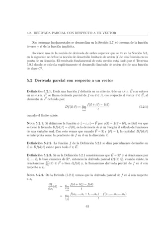 5.2. DERIVADA PARCIAL CON RESPECTO A UN VECTOR
Dos teoremas fundamentales se desarrollan en la Secci´on 5.7, el teorema de la funci´on
inversa y el de la funci´on impl´ıcita.
Haciendo uso de la noci´on de derivada de orden superior que se ve en la Secci´on 5.8,
en la siguiente se deﬁne la noci´on de desarrollo limitado de orden N de una funci´on en un
punto de su dominio. El resultado fundamental de esta secci´on est´a dado por el Teorema
5.9.3 donde se calcula expl´ıcitamente el desarrollo limitado de orden dos de una funci´on
de clase C2
.
5.2 Derivada parcial con respecto a un vector
Deﬁnici´on 5.2.1. Dada una funci´on f deﬁnida en un abierto A de un e.v.n. E con valores
en un e.v.n. F, se llama derivada parcial de f en a ∈ A, con respecto al vector v ∈ E, al
elemento de F deﬁnido por:
Df(a; v) := l´ımt→0
t=0
f(a + tv) − f(a)
t
(5.2.1)
cuando el l´ımite existe.
Nota 5.2.1. Si deﬁnimos la funci´on φ :] − ε, ε[→ F por φ(t) = f(a + tv), es f´acil ver que
se tiene la f´ormula Df(a; v) = φ (0), es la derivada de φ en 0 seg´un el c´alculo de funciones
de una variable real. Con esto vemos que cuando F = R y v = 1, la cantidad Df(a; v)
se interpreta como la pendiente de f en a en la direcci´on v.
Deﬁnici´on 5.2.2. La funci´on f de la Deﬁnici´on 5.2.1 se dir´a parcialmente derivable en
a, si Df(a; v) existe para todo v ∈ E.
Deﬁnici´on 5.2.3. Si en la Deﬁnici´on 5.2.1 consideramos que E = Rn
y si denotamos por
e1, ..., en la base can´onica de Rn
, entonces la derivada parcial Df(a; ei), cuando existe, la
denotaremos ∂f
∂xi
(a) ∈ F o bien ∂if(a) y, la llamaremos derivada parcial de f en a con
respecto a xi.
Nota 5.2.2. De la f´ormula (5.2.1) vemos que la derivada parcial de f en a con respecto
a xi
∂f
∂xi
(a) = l´ımt→0
t=0
f(a + tei) − f(a)
t
= l´ımt→0
t=0
f(a1, ..., ai + t, ..., an) − f(a1, ..., ai, ..., an)
t
63
 