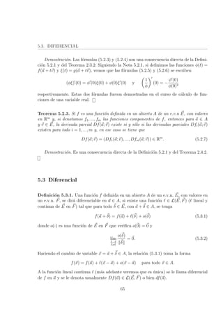 5.3. DIFERENCIAL
Demostraci´on. Las f´ormulas (5.2.3) y (5.2.4) son una consecuencia directa de la Deﬁni-
ci´on 5.2.1 y del Teorema 2.3.2. Siguiendo la Nota 5.2.1, si deﬁnimos las funciones φ(t) =
f(a + tv) y ξ(t) = g(a + tv), vemos que las f´ormulas (5.2.5) y (5.2.6) se escriben
(φξ) (0) = φ (0)ξ(0) + φ(0)ξ (0) y
1
φ
(0) = −
φ (0)
φ(0)2
respectivamente. Estas dos f´ormulas fueron demostradas en el curso de c´alculo de fun-
ciones de una variable real.
Teorema 5.2.3. Si f es una funci´on deﬁnida en un abierto A de un e.v.n E, con valores
en Rm
y, si denotamos f1, ..., fm las funciones componentes de f, entonces para a ∈ A
y v ∈ E, la derivada parcial Df(a; v) existe si y s´olo si las derivadas parciales Dfi(a; v)
existen para todo i = 1, ..., m y, en ese caso se tiene que
Df(a; v) = (Df1(a; v), ..., Dfm(a; v)) ∈ Rm
. (5.2.7)
Demostraci´on. Es una consecuencia directa de la Deﬁnici´on 5.2.1 y del Teorema 2.4.2.
5.3 Diferencial
Deﬁnici´on 5.3.1. Una funci´on f deﬁnida en un abierto A de un e.v.n. E, con valores en
un e.v.n. F, se dir´a diferenciable en a ∈ A, si existe una funci´on ∈ L(E, F) ( lineal y
continua de E en F) tal que para todo δ ∈ E, con a + δ ∈ A, se tenga
f(a + δ) = f(a) + (δ) + o(δ) (5.3.1)
donde o(·) es una funci´on de E en F que veriﬁca o(0) = 0 y
l´ım
δ→0
δ=0
o(δ)
δ
= 0. (5.3.2)
Haciendo el cambio de variable x = a + δ ∈ A, la relaci´on (5.3.1) toma la forma
f(x) = f(a) + (x − a) + o(x − a) para todo x ∈ A.
A la funci´on lineal continua (m´as adelante veremos que es ´unica) se le llama diferencial
de f en a y se le denota usualmente Df(a) ∈ L(E, F) o bien df(a).
65
 