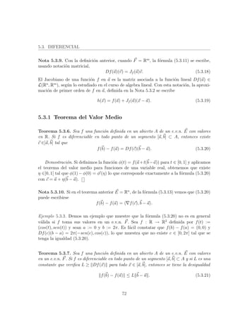 5.3. DIFERENCIAL
Nota 5.3.9. Con la deﬁnici´on anterior, cuando F = Rm
, la f´ormula (5.3.11) se escribe,
usando notaci´on matricial,
Df(a)(v) = Jf (a)v. (5.3.18)
El Jacobiano de una funci´on f en a es la matriz asociada a la funci´on lineal Df(a) ∈
L(Rn
, Rm
), seg´un lo estudiado en el curso de algebra lineal. Con esta notaci´on, la aproxi-
maci´on de primer orden de f en a, deﬁnida en la Nota 5.3.2 se escribe
h(x) = f(a) + Jf (a)(x − a). (5.3.19)
5.3.1 Teorema del Valor Medio
Teorema 5.3.6. Sea f una funci´on deﬁnida en un abierto A de un e.v.n. E con valores
en R. Si f es diferenciable en todo punto de un segmento [a, b] ⊂ A, entonces existe
c ∈]a, b[ tal que
f(b) − f(a) = Df(c)(b − a). (5.3.20)
Demostraci´on. Si deﬁnimos la funci´on φ(t) = f(a+t(b−a)) para t ∈ [0, 1] y aplicamos
el teorema del valor medio para funciones de una variable real, obtenemos que existe
η ∈]0, 1[ tal que φ(1) − φ(0) = φ (η) lo que corresponde exactamente a la f´ormula (5.3.20)
con c = a + η(b − a).
Nota 5.3.10. Si en el teorema anterior E = Rn
, de la f´ormula (5.3.13) vemos que (5.3.20)
puede escribirse
f(b) − f(a) = f(c), b − a .
Ejemplo 5.3.3. Demos un ejemplo que muestre que la f´ormula (5.3.20) no es en general
v´alida si f toma sus valores en un e.v.n. F. Sea f : R → R2
deﬁnida por f(t) :=
(cos(t), sen(t)) y sean a := 0 y b := 2π. Es f´acil constatar que f(b) − f(a) = (0, 0) y
Df(c)(b − a) = 2π(−sen(c), cos(c)), lo que muestra que no existe c ∈ [0, 2π] tal que se
tenga la igualdad (5.3.20).
Teorema 5.3.7. Sea f una funci´on deﬁnida en un abierto A de un e.v.n. E con valores
en un e.v.n. F. Si f es diferenciable en todo punto de un segmento [a, b] ⊂ A y si L es una
constante que veriﬁca L ≥ Df(x) para todo x ∈ [a, b], entonces se tiene la desigualdad
f(b) − f(a) ≤ L b − a . (5.3.21)
72
 