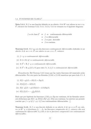 5.4. FUNCIONES DE CLASE C1
Nota 5.4.1. Si f es una funci´on deﬁnida en un abierto A de Rn
con valores en un e.v.n.
F, entonces los teoremas 5.3.2, 5.4.1, 5.4.3 y 5.4.4 se resumen en el siguiente diagrama
f es de clase C1
⇔ f es continuamente diferenciable
⇒ f es diferenciable
⇒ f es parc. derivable
⇒ f es continua.
Teorema 5.4.5. Si f y g son dos funciones continuamente diferenciables deﬁnidas en un
abierto A de un e.v.n. E con valores en un e.v.n. F, entonces
(i) f + g es continuamente diferenciable.
(ii) Si λ ∈ R, λf es continuamente diferenciable.
(iii) Si F = R, f · g es continuamente diferenciable.
(iv) Si F = R y f(x) = 0 para todo x ∈ A, 1/f es continuamente diferenciable.
Demostraci´on. Del Teorema 5.3.3 vemos que las cuatro funciones del enunciado ser´an
diferenciables. Por otra parte las f´ormulas (5.3.6) a (5.3.9) muestran que para todo x ∈ A
(i) D[f + g](x) = Df(x) + Dg(x)
(ii) D[λf](x) = λDf(x)
(iii) D[f · g](x) = g(x)Df(x) + f(x)Dg(x).
(iv) D[1/f](x) = − 1
f(x)2 Df(x).
Dado que por hip´otesis las funciones f, Df, g y Dg son continuas, de las f´ormulas anteri-
ores deducimos que D[f +g], D[λf], D[f ·g] y D[1
f
] son continuas. Lo anterior nos permite
concluir que f + g, λf, f · g y 1/f son continuamente diferenciables.
Teorema 5.4.6. Si f es una funci´on deﬁnida en un abierto A de un e.v.n E con valo-
res en Rm
y, si denotamos f1, ..., fm las funciones componentes de f, entonces ella ser´a
continuamente diferenciable si y solo si sus m funciones componentes son continuamente
diferenciables.
77
 