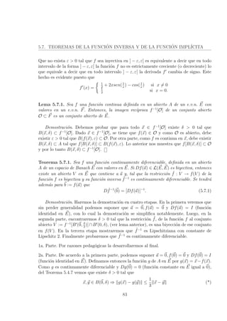 5.7. TEOREMAS DE LA FUNCI´ON INVERSA Y DE LA FUNCI´ON IMPL´ICITA
Que no exista ε > 0 tal que f sea inyectiva en ] − ε, ε[ es equivalente a decir que en todo
intervalo de la forma ] − ε, ε[ la funci´on f no es estrictamente creciente (o decreciente) lo
que equivale a decir que en todo intervalo ] − ε, ε[ la derivada f cambia de signo. Este
hecho es evidente puesto que
f (x) =
1
2
+ 2xsen(1
x
) − cos(1
x
) si x = 0
1
2
si x = 0.
Lema 5.7.1. Sea f una funci´on continua deﬁnida en un abierto A de un e.v.n. E con
valores en un e.v.n. F. Entonces, la imagen rec´ıproca f−1
[O] de un conjunto abierto
O ⊂ F es un conjunto abierto de E.
Demostraci´on. Debemos probar que para todo x ∈ f−1
[O] existe δ > 0 tal que
B(x, δ) ⊂ f−1
[O]. Dado x ∈ f−1
[O], se tiene que f(x) ∈ O y como O es abierto, debe
existir ε > 0 tal que B(f(x), ε) ⊂ O. Por otra parte, como f es continua en x, debe existir
B(x, δ) ⊂ A tal que f[B(x, δ)] ⊂ B(f(x), ε). Lo anterior nos muestra que f[B(x, δ)] ⊂ O
y por lo tanto B(x, δ) ⊂ f−1
[O].
Teorema 5.7.1. Sea f una funci´on continuamente diferenciable, deﬁnida en un abierto
A de un espacio de Banach E con valores en E. Si Df(a) ∈ L(E, E) es biyectiva, entonces
existe un abierto V en E que contiene a a y, tal que la restricci´on ˜f : V → f(V ) de la
funci´on f es biyectiva y su funci´on inversa ˜f−1
es continuamente diferenciable. Se tendr´a
adem´as para b := f(a) que
D ˜f−1
(b) = [Df(a)]−1
. (5.7.1)
Demostraci´on. Haremos la demostraci´on en cuatro etapas. En la primera veremos que
sin perder generalidad podemos suponer que a = 0, f(a) = 0 y Df(a) = I (funci´on
identidad en E), con lo cual la demostraci´on se simpliﬁca notablemente. Luego, en la
segunda parte, encontraremos δ > 0 tal que la restricci´on ˜f, de la funci´on f al conjunto
abierto V := f−1
[B (0, δ
2
)]∩B (0, δ), (ver lema anterior), es una biyecci´on de ese conjunto
en f(V ). En la tercera etapa mostraremos que ˜f−1
es Lipschitziana con constante de
Lipschitz 2. Finalmente probaremos que ˜f−1
es continuamente diferenciable.
1a. Parte. Por razones pedag´ogicas la desarrollaremos al ﬁnal.
2a. Parte. De acuerdo a la primera parte, podemos suponer a = 0, f(0) = 0 y Df(0) = I
(funci´on identidad en E). Deﬁnamos entonces la funci´on g de A en E por g(x) = x−f(x).
Como g es continuamente diferenciable y Dg(0) = 0 (funci´on constante en E igual a 0),
del Teorema 5.4.7 vemos que existe δ > 0 tal que
x, y ∈ B(0, δ) ⇒ g(x) − g(y) ≤
1
3
x − y (*)
83
 
