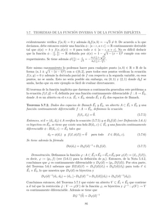 5.7. TEOREMAS DE LA FUNCI´ON INVERSA Y DE LA FUNCI´ON IMPL´ICITA
evidentemente veriﬁca f(a, b) = 0 y adem´as ∂2f(a, b) = −
√
3 = 0. De acuerdo a lo que
dec´ıamos, debe entonces existir una funci´on φ : [a−ε, a+ε] → R continuamente derivable
tal que φ(a) = b y f(x, φ(x)) = 0 para todo x ∈ [a − ε, a + ε]. No es dif´ıcil deducir
que la funci´on φ : [1
4
, 3
4
] → R deﬁnida por φ(x) = 1 − 1 − (x − 1)2 cumple con este
requerimiento. Se tiene adem´as φ (1
2
) = 1√
3
= −
∂1f(1
2
,1−
√3
2
)
∂2f( 1
2
,1−
√
3
2
)
.
Este mismo razonamiento lo podemos hacer para cualquier punto (a, b) ∈ R × R de la
forma (a, 1 ± 1 − (a − 1)2) con a ∈]0, 2[, pues todos esos puntos veriﬁcan la ecuaci´on
f(x, y) = 0 y adem´as la derivada parcial de f con respecto a la segunda variable, en esos
puntos, no se anula. Esto no ser´ıa posible sin embargo, en (0, 1) y (2, 1) donde ∂2f se
anula, hecho que en este ejemplo es f´acil de evaluar directamente.
El teorema de la funci´on impl´ıcita que daremos a continuaci´on generaliza este problema a
la ecuaci´on f(x, y) = 0, deﬁnida por una funci´on continuamente diferenciable f : A → E2,
donde A es un abierto en el e.v.n. E1 × E2, siendo E1 y E2 dos espacios de Banach.
Teorema 5.7.2. Dados dos espacios de Banach E1 y E2, un abierto A ⊂ E1 × E2 y una
funci´on continuamente diferenciable f : A → E2, deﬁnimos la ecuaci´on
f(x1, x2) = 0. (5.7.5)
Entonces, si a = (a1, a2) ∈A veriﬁca la ecuaci´on (5.7.5) y si D2f(a) (ver Deﬁnici´on 5.6.1)
es biyectiva en E2, se tiene que existe una bola B(a1, ε) ⊂ E1 y una funci´on continuamente
diferenciable φ : B(a1, ε) → E2 tales que
a2 = φ(a1) y f(x, φ(x)) = 0 para todo x ∈ B(a1, ε). (5.7.6)
Se tiene adem´as la f´ormula
Dφ(a1) = D2f(a)−1
◦ D1f(a). (5.7.7)
Demostraci´on. Deﬁnamos la funci´on ϕ :A ⊂ E1×E2 →E1×E2 por ϕ(x) := (x1, f(x)),
es decir, ϕ := (p1, f) (ver (5.6.1) para la deﬁnici´on de p1). Entonces, de la Nota 5.4.2,
concluimos que ϕ es continuamente diferenciable y Dϕ(a) = (p1, Df(a)). Por otra parte,
del Teorema 5.6.1 sabemos que Df(a)(v) = D1f(a)(v1) + D2f(a)(v2) para todo v ∈
E1 × E2, lo que muestra que Dϕ(a) es biyectiva y
Dϕ(a)−1
(u1, u2) = (u1, [−D2f(a)−1
◦ D1f(a)](u1) + D2f(a)−1
(u2)).
Concluimos entonces, del Teorema 5.7.1 que existe un abierto V ⊂ E1 × E2 que contiene
a a tal que la restricci´on ˜ϕ : V → ϕ(V ) de la funci´on ϕ, es biyectiva y ˜ϕ−1
: ϕ(V ) → V
es continuamente diferenciable. Adem´as se tiene que
D ˜ϕ−1
(b) = Dϕ(a)−1
86
 