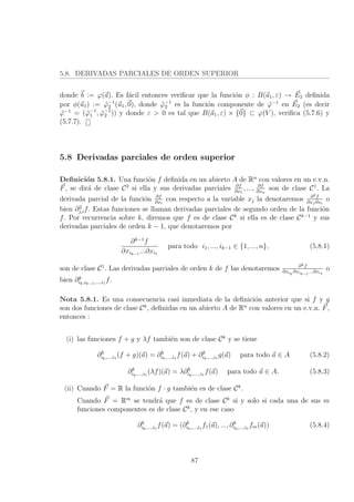 5.8. DERIVADAS PARCIALES DE ORDEN SUPERIOR
donde b := ϕ(a). Es f´acil entonces veriﬁcar que la funci´on φ : B(a1, ε) → E2 deﬁnida
por φ(u1) := ˜ϕ−1
2 (u1, 0), donde ˜ϕ−1
2 es la funci´on componente de ˜ϕ−1
en E2 (es decir
˜ϕ−1
= ( ˜ϕ−1
1 , ˜ϕ−1
2 )) y donde ε > 0 es tal que B(a1, ε) × {0} ⊂ ϕ(V ), veriﬁca (5.7.6) y
(5.7.7).
5.8 Derivadas parciales de orden superior
Deﬁnici´on 5.8.1. Una funci´on f deﬁnida en un abierto A de Rn
con valores en un e.v.n.
F, se dir´a de clase C2
si ella y sus derivadas parciales ∂f
∂x1
, ..., ∂f
∂xn
son de clase C1
. La
derivada parcial de la funci´on ∂f
∂xi
con respecto a la variable xj la denotaremos ∂2f
∂xj∂xi
o
bien ∂2
j,if. Estas funciones se llaman derivadas parciales de segundo orden de la funci´on
f. Por recurrencia sobre k, diremos que f es de clase Ck
si ella es de clase Ck−1
y sus
derivadas parciales de orden k − 1, que denotaremos por
∂k−1
f
∂xik−1
...∂xi1
para todo i1, ..., ik−1 ∈ {1, ..., n}, (5.8.1)
son de clase C1
. Las derivadas parciales de orden k de f las denotaremos ∂kf
∂xik
∂xik−1
...∂xi1
o
bien ∂k
ik,ik−1,...,i1
f.
Nota 5.8.1. Es una consecuencia casi inmediata de la deﬁnici´on anterior que si f y g
son dos funciones de clase Ck
, deﬁnidas en un abierto A de Rn
con valores en un e.v.n. F,
entonces :
(i) las funciones f + g y λf tambi´en son de clase Ck
y se tiene
∂k
ik,...,i1
(f + g)(a) = ∂k
ik,...,i1
f(a) + ∂k
ik,...,i1
g(a) para todo a ∈ A (5.8.2)
∂k
ik,...,i1
(λf)(a) = λ∂k
ik,....,i1
f(a) para todo a ∈ A. (5.8.3)
(ii) Cuando F = R la funci´on f · g tambi´en es de clase Ck
.
Cuando F = Rm
se tendr´a que f es de clase Ck
si y solo si cada una de sus m
funciones componentes es de clase Ck
, y en ese caso
∂k
ik,...,i1
f(a) = (∂k
ik,...,i1
f1(a), ..., ∂k
ik,...,i1
fm(a)) (5.8.4)
87
 