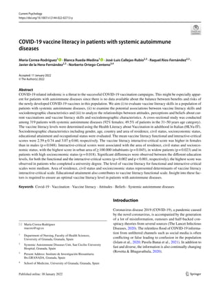 Vol.:(0123456789)
1 3
Current Psychology
https://doi.org/10.1007/s12144-022-02713-y
COVID‑19 vaccine literacy in patients with systemic autoimmune
diseases
María Correa‑Rodríguez1
· Blanca Rueda‑Medina1
· José‑Luis Callejas‑Rubio2,3
· Raquel Ríos‑Fernández2,3
·
Javier de la Hera‑Fernández2,3
· Norberto Ortego‑Centeno3,4
Accepted: 11 January 2022
© The Author(s) 2022
Abstract
COVID-19 related infodemic is a threat to the successful COVID-19 vaccination campaigns. This might be especially appar-
ent for patients with autoimmune diseases since there is no data available about the balance between benefits and risks of
the newly developed COVID-19 vaccines in this population. We aim (i) to evaluate vaccine literacy skills in a population of
patients with systemic autoimmune diseases, (ii) to examine the potential associations between vaccine literacy skills and
sociodemographic characteristics and (iii) to analyze the relationships between attitudes, perceptions and beliefs about cur-
rent vaccinations and vaccine literacy skills and sociodemographic characteristics. A cross-sectional study was conducted
among 319 patients with systemic autoimmune diseases (92% females; 49.5% of patients in the 31–50 years age category).
The vaccine literacy levels were determined using the Health Literacy about Vaccination in adulthood in Italian (HLVa-IT).
Sociodemographic characteristics including gender, age, country and area of residence, civil status, socioeconomic status,
educational attainment and occupational status were evaluated. The mean vaccine literacy functional and interactive-critical
scores were 2.59±0.74 and 3.07±0.60, respectively. The vaccine literacy interactive-critical score was higher in females
than in males (p=0.048). Interactive-critical scores were associated with the area of residence, civil status and socioeco-
nomic status, with the highest score in urban area of≥100.000 inhabitants (p=0.045), in widow patients (p=0.023) and in
patients with high socioeconomic status (p=0.018). Significant differences were observed between the different education
levels, for both the functional and the interactive-critical scores (p=0.002 and p<0.001, respectively), the highest score was
observed in patients who completed a university degree. The level of vaccine literacy for functional and interactive-critical
scales were medium. Area of residence, civil status and socioeconomic status represented determinants of vaccine literacy
interactive-critical scale. Educational attainment also contributes to vaccine literacy functional scale. Insight into these fac-
tors is required to ensure an optimal vaccine literacy level in patients with autoimmune diseases.
Keywords Covid-19 · Vaccination · Vaccine literacy · Attitudes · Beliefs · Systemic autoimmune diseases
Introduction
Coronavirus disease 2019 (COVID-19), a pandemic caused
by the novel coronavirus, is accompanied by the generation
of a lot of misinformation, rumours and half‐backed con-
spiracy theories from several sources (The Lancet Infectious
Diseases, 2020). The relentless flood of COVID-19 informa-
tion from unfiltered channels such as social media is often
conflicting or false leading to confusion in the population
(Islam et al., 2020; Pavela Banai et al., 2021). In addition to
fast and diverse, the information is also continually changing
(Rovetta & Bhagavathula, 2020).
* María Correa‑Rodríguez
macoro@ugr.es
1
Department of Nursing, Faculty of Health Sciences,
University of Granada, Granada, Spain
2
Systemic Autoimmune Diseases Unit, San Cecilio University
Hospital, Granada, Spain
3
Present Address: Instituto de Investigación Biosanitaria
Ibs.GRANADA, Granada, Spain
4
School of Medicine, University of Granada, Granada, Spain
 