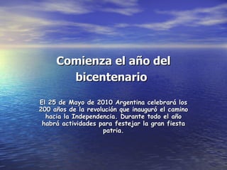 Comienza el año del bicentenario   El 25 de Mayo de 2010 Argentina celebrará los 200 años de la revolución que inauguró el camino hacia la Independencia. Durante todo el año habrá actividades para festejar la gran fiesta patria. 