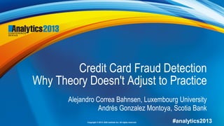 Copyright © 2013, SAS Institute Inc. All rights reserved. #analytics2013
Credit Card Fraud Detection
Why Theory Doesn't Adjust to Practice
Alejandro Correa Bahnsen, Luxembourg University
Andrés Gonzalez Montoya, Scotia Bank
 
