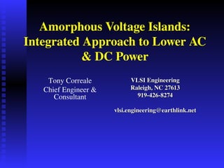 Amorphous Voltage Islands: 
Integrated Approach to Lower AC 
           & DC Power
    Tony Correale           VLSI Engineering
   Chief Engineer &         Raleigh, NC 27613
      Consultant              919­426­8274
            
                       vlsi.engineering@earthlink.net
 