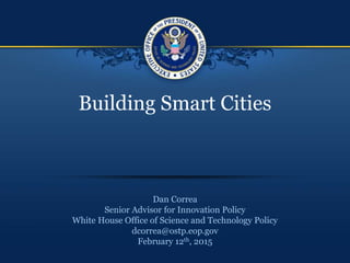 Building Smart Cities
Dan Correa
Senior Advisor for Innovation Policy
White House Office of Science and Technology Policy
dcorrea@ostp.eop.gov
February 12th, 2015
 