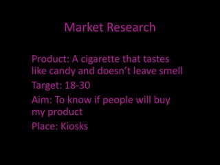 Market Research

Product: A cigarette that tastes
like candy and doesn’t leave smell
Target: 18-30
Aim: To know if people will buy
my product
Place: Kiosks
 