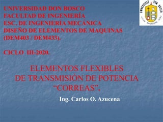Ing. Carlos O. Azucena
UNIVERSIDAD DON BOSCO
FACULTAD DE INGENIERÍA
ESC. DE INGENIERÍA MECÁNICA
DISEÑO DE ELEMENTOS DE MAQUINAS
(DEM403 / DEM433).
CICLO III-2020.
ELEMENTOS FLEXIBLES
DE TRANSMISIÓN DE POTENCIA
“CORREAS”.
 
