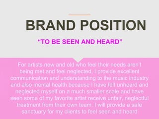 BRAND POSITION
For artists new and old who feel their needs aren’t
being met and feel neglected, I provide excellent
communication and understanding to the music industry
and also mental health because I have felt unheard and
neglected myself on a much smaller scale and have
seen some of my favorite artist receive unfair, neglectful
treatment from their own team. I will provide a safe
sanctuary for my clients to feel seen and heard
“TO BE SEEN AND HEARD”
 