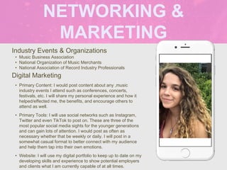 NETWORKING &
MARKETING
Industry Events & Organizations
• Music Business Association
• National Organization of Music Merchants
• National Association of Record Industry Professionals
Digital Marketing
• Primary Content: I would post content about any ,music
industry events I attend such as conferences, concerts,
festivals, etc. I will share my personal experience and how it
helped/effected me, the benefits, and encourage others to
attend as well.
• Primary Tools: I will use social networks such as Instagram,
Twitter and even TikTok to post on. These are three of the
most popular social media sights for the younger generations
and can gain lots of attention. I would post as often as
necessary whether that be weekly or daily. I will post in a
somewhat casual format to better connect with my audience
and help them tap into their own emotions.
• Website: I will use my digital portfolio to keep up to date on my
developing skills and experience to show potential employers
and clients what I am currently capable of at all times.
Picture of You
Goes Here
 