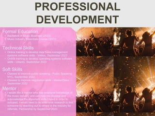 PROFESSIONAL
DEVELOPMENT
Mentor
• I would like a mentor who has extensive knowledge of
the music industry and can help me develop and
acknowledge the important skills I need in order to
succeed. I would need to do extensive research to find
someone by reaching out to others in the industry for
referrals. Partnership by September 2023
Formal Education
• Bachelors in Music Business (2023)
• Music Industry Essentials Course (2023)
Technical Skills
• Online training to develop data base management
systems software skills - Intelex, September 2023
• Online training to develop operating systems software
skills - Udacity, September 2023
Soft Skills
• Classes to improve public speaking - Public Speaking
NYC, September 2022
• Classes to improve negotiation skills - MasterClass,
September 2022
 