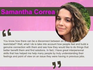 Samantha Correa
You know how there can be a disconnect between an artist and their
team/label? Well, what I do is take into account how people feel and build a
genuine connection with them and see how they would like to do things that
better benefit them and find solutions. In fact, I have great interpersonal
skills that has helped me help many people by truly understanding their
feelings and point of view on an issue they were having in previous jobs.
 