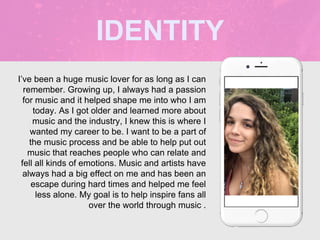 I’ve been a huge music lover for as long as I can
remember. Growing up, I always had a passion
for music and it helped shape me into who I am
today. As I got older and learned more about
music and the industry, I knew this is where I
wanted my career to be. I want to be a part of
the music process and be able to help put out
music that reaches people who can relate and
fell all kinds of emotions. Music and artists have
always had a big effect on me and has been an
escape during hard times and helped me feel
less alone. My goal is to help inspire fans all
over the world through music .
IDENTITY
Picture of You
Goes Here
 