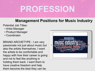 PROFESSION
Potential Job Titles:
• Artist Manager
• Product Manager
• Coordinator
BRAND ARCHETYPE - I am very
passionate not just about music but
also the artists themselves. I want
the artists to be comfortable and
happy with how their career is going
and not to feel like anything is
holding them back. I want them to
have creative freedom and help
them become the best they can be.
Management Positions for Music Industry
Picture Relevant
to Your Industry
Goes Here
 