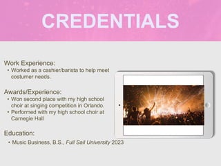 CREDENTIALS
Work Experience:
• Worked as a cashier/barista to help meet
costumer needs.
Education:
• Music Business, B.S., Full Sail University 2023
Awards/Experience:
• Won second place with my high school
choir at singing competition in Orlando.
• Performed with my high school choir at
Carnegie Hall
Picture Relevant
to Your Industry
Goes Here
 