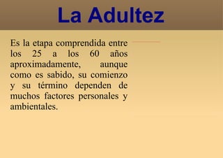 Es la etapa comprendida entre los 25 a los 60 años aproximadamente, aunque como es sabido, su comienzo y su término dependen de muchos factores personales y ambientales. La Adultez 