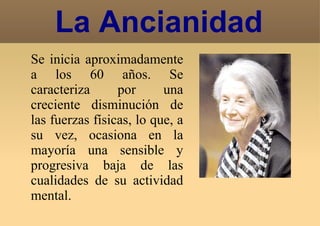La Ancianidad Se inicia aproximadamente a los 60 años. Se caracteriza por una creciente disminución de las fuerzas físicas, lo que, a su vez, ocasiona en la mayoría una sensible y progresiva baja de las cualidades de su actividad mental. 