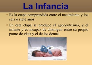 Es la etapa comprendida entre el nacimiento y los seis o siete años. En esta etapa se produce el  egocentrismo , y el infante y es incapaz de distinguir entre su propio punto de vista y el de los demás.  La Infancia 