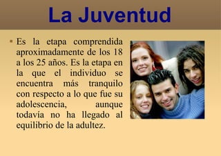 La Juventud Es la etapa comprendida aproximadamente de los 18 a los 25 años. Es la etapa en la que el individuo se encuentra más tranquilo con respecto a lo que fue su adolescencia, aunque todavía no ha llegado al equilibrio de la adultez. 