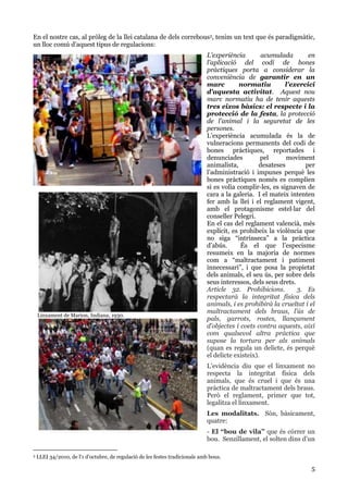 5
En el nostre cas, al pròleg de la llei catalana de dels correbous3, tenim un text que és paradigmàtic,
un lloc comú d’aquest tipus de regulacions:
L'experiència acumulada en
l'aplicació del codi de bones
pràctiques porta a considerar la
conveniència de garantir en un
marc normatiu l'exercici
d'aquesta activitat. Aquest nou
marc normatiu ha de tenir aquests
tres eixos bàsics: el respecte i la
protecció de la festa, la protecció
de l'animal i la seguretat de les
persones.
L’experiència acumulada és la de
vulneracions permanents del codi de
bones pràctiques, reportades i
denunciades pel moviment
animalista, desateses per
l’administració i impunes perquè les
bones pràctiques només es complien
si es volia complir-les, es signaven de
cara a la galeria. I el mateix intenten
fer amb la llei i el reglament vigent,
amb el protagonisme estel·lar del
conseller Pelegrí.
En el cas del reglament valencià, més
explícit, es prohibeix la violència que
no siga “intrínseca” a la pràctica
d’abús. És el que l’especisme
resumeix en la majoria de normes
com a “maltractament i patiment
innecessari”, i que posa la propietat
dels animals, el seu ús, per sobre dels
seus interessos, dels seus drets.
Article 32. Prohibicions. 3. Es
respectarà la integritat física dels
animals, i es prohibirà la crueltat i el
maltractament dels braus, l’ús de
pals, garrots, rostes, llançament
d’objectes i coets contra aquests, així
com qualsevol altra pràctica que
supose la tortura per als animals
(quan es regula un delicte, és perquè
el delicte existeix).
L’evidència diu que el linxament no
respecta la integritat física dels
animals, que és cruel i que és una
pràctica de maltractament dels braus.
Però el reglament, primer que tot,
legalitza el linxament.
Les modalitats. Són, bàsicament,
quatre:
- El “bou de vila” que és córrer un
bou. Senzillament, el solten dins d’un
3 LLEI 34/2010, de l'1 d'octubre, de regulació de les festes tradicionals amb bous.
Linxament de Marion, Indiana, 1930.
Linxament del bou en corda d’Ontinyent. Actualment.
 