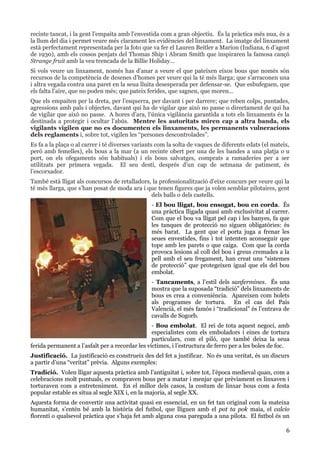 6
recinte tancat, i la gent l’empaita amb l’envestida com a gran objectiu. És la pràctica més nua, és a
la llum del dia i permet veure més clarament les evidències del linxament. La imatge del linxament
està perfectament representada per la foto que va fer el Lauren Beitler a Marion (Indiana, 6 d’agost
de 1930), amb els cossos penjats del Thomas Ship i Abram Smith que inspiraren la famosa cançó
Strange fruit amb la veu trencada de la Billie Holiday…
Si vols veure un linxament, només has d’anar a veure el que pateixen eixos bous que només són
recursos de la competència de desenes d’homes per veure qui la té més llarga; que s’arraconen una
i altra vegada contra una paret en la seua lluita desesperada per defensar-se. Que esbufeguen, que
els falta l’aire, que no poden més; que pateix ferides, que sagnen, que moren…
Que els empaiten per la dreta, per l’esquerra, per davant i per darrere; que reben colps, puntades,
agressions amb pals i objectes, davant qui ha de vigilar que això no passe o directament de qui ha
de vigilar que això no passe. A hores d’ara, l’única vigilància garantida a tots els linxaments és la
destinada a protegir i ocultar l’abús. Mentre les autoritats miren cap a altra banda, els
vigilants vigilen que no es documenten els linxaments, les permanents vulneracions
dels reglaments i, sobre tot, vigilen les “persones descontrolades”.
Es fa a la plaça o al carrer i té diverses variants com la solta de vaques de diferents edats (el mateix,
però amb femelles), els bous a la mar (a un recinte obert per una de les bandes a una platja o u
port, on els ofegaments són habituals) i els bous salvatges, comprats a ramaderies per a ser
utilitzats per primera vegada. El seu destí, després d’un cap de setmana de patiment, és
l’escorxador.
També està lligat als concursos de retalladors, la professionalització d’eixe concurs per veure qui la
té més llarga, que s’han posat de moda ara i que tenen figures que ja volen semblar pilotaires, gent
dels balls o dels castells.
- El bou lligat, bou ensogat, bou en corda. És
una pràctica lligada quasi amb exclusivitat al carrer.
Com que el bou va lligat pel cap i les banyes, fa que
les tanques de protecció no siguen obligatòries: és
més barat. La gent que el porta juga a frenar les
seues envestides, fins i tot intenten aconseguir que
tope amb les parets o que caiga. Com que la corda
provoca lesions al coll del bou i greus cremades a la
pell amb el seu fregament, han creat uns “sistemes
de protecció” que protegeixen igual que els del bou
embolat.
- Tancaments, a l’estil dels sanfermines. És una
mostra que la suposada “tradició” dels linxaments de
bous es crea a conveniència. Apareixen com bolets
als programes de tortura. En el cas del País
Valencià, el més famós i “tradicional” és l’entrava de
cavalls de Sogorb.
- Bou embolat. El rei de tota aquest negoci, amb
especialistes com els emboladors i eines de tortura
particulars, com el piló, que també deixa la seua
ferida permanent a l’asfalt per a recordar les víctimes, i l’estructura de ferro per a les boles de foc.
Justificació. La justificació es construeix des del fet a justificar. No és una veritat, és un discurs
a partir d’una “veritat” prèvia. Alguns exemples:
Tradició. Volen lligar aquesta pràctica amb l’antiguitat i, sobre tot, l’època medieval quan, com a
celebracions molt puntuals, es compraven bous per a matar i menjar que prèviament es linxaven i
torturaven com a entreteniment. En el millor dels casos, la costum de linxar bous com a festa
popular estable es situa al segle XIX i, en la majoria, al segle XX.
Aquesta forma de convertir una activitat quasi en essencial, en un fet tan original com la mateixa
humanitat, s’entén bé amb la història del futbol, que lliguen amb el pot ta pok maia, el calcio
florentí o qualsevol pràctica que s’haja fet amb alguna cosa pareguda a una pilota. El futbol és un
 