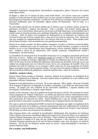 8
(ramaders, empresaris, transportistes, intermediaris, assegurances, places i barreres, etc) trauen
molts diners d’això.
El lloguer i, sobre tot, la compra de bous, costa molts diners. Un sol bou venut per a aquesta
pràctica val molt més que els que s’utilitzen per a la carn, perquè la indústria càrnia també és una
font d’ingressos d’aquestes ramaderies. La selecció d’un sol bou per a la plaça de tortures requereix
descartar moltíssims; entre els descartats, alguns acaben als linxaments. Tota la resta, va a
l’escorxador.
És molt difícil calcular tots els diners públics que es deriven cap a la tortura taurina, perquè les
pràctiques d’ocultació i negació són generals. Com a exemple, vull mostrar aquest parc de
Museros. Com a tots els llocs, diuen que la crisi fa que no hi haja diners per a serveis públics, per a
suport a gent en situació precària, per a polítiques d’igualtat, per a mantindre infraestructures, per
a cultura… Amb els diners d’un programa de finançament de la Diputació de València, han
arrencat la tanca que hi havia a aquest parc, sense que el seu estat ho requerira, i l’ha canviat per
una que compleix les reglamentacions per a les barreres dels bous al carrer. S’han quedat sense
diners abans d’acabar, i serà necessària una nova partida pressupostària.
Només és un xicotet exemple: els diners públics s’amaguen, s’oculten, es deriven a través de falles,
comparses i confraries per a que no conste que van a les penyes taurines, es paguen a través de
factures on no es cita l’esdeveniment taurí (assegurances, serveis sanitaris, lloguers de tanques,
etc). Arriben a través de les diputacions, dels consells comarcals, l’administració central i
l’autonòmica. De totes bandes.
La Conselleria de Governació de la Generalitat Valenciana té un programa permanent pel foment
dels bous al carrer. Publica unes memòries anuals que sempre es filen amb el mateix discurs:
augmenten el nombre de festejos, augmenten el nombre de poblacions que els fan, la festa creix.
Fins a la del 2013, hi havia un llistat de poblacions valencianes que permetia veure que no era una
realitat tan omnipresent com ens volien fer creure: ho és a les comarques de Castelló i fins a les
pedanies del nord de València, on es comença a diluir sense que els seus programes de foment
hagen aconseguit res per canviar aquesta realitat. Com que hem vist aquesta evidència, la memòria
del 2013 ha llevat el llistat de poblacions i manté les mateixes tesis. Coses de l’ocultació.
Abolició. Justícia i drets.
Perquè l’única lluita possible és l’abolició. Insistisc: abolició de la injustícia, no prohibició de la
llibertat. L’explotació no és llibertat. Com hem explicat abans, l’explotació no es pot millorar amb
suposades reformes i limitacions.
Qualsevol avanç abolicionista és un avanç. És un pas endavant. Altra vegada, vull posar l’exemple
de la Folgança d’Algemesí, ja integrada en Iniciativa Animalista, i que lluita per unes festes sense
tortura. El primer pas serà l’abolició de les becerrades cadafaleres, i aquesta abolició serà
benvinguda i celebrada per a, després, seguir lluitant.
També al País Valencià, i dins de la política de foment del govern del PP, s’ha anunciat la creació
d’una assignatura de “Cultura Valenciana”, on sembla que pretenen incloure adoctrinament taurí.
La lluita també fa que la llibertat i l’esperit crític puga girar les seues armes manipuladores a favor
del coneixement, de l’educació de veritat. Estem treballant per a que als col·legis valencians es
parle de tortura i linxament, es parle de les evidències que s’amaguen darrere de l’especisme.
Per a que es parle de la declaració de l’ONU (a través de l’organisme que vigila el compliment de la
Convenció pels drets de la Infància, el tractat internacional amb més ratificacions de la història)
que diu que la tortura taurina és violència contra la infància (menors de 18 anys) i que l’educació
s’ha de basar en valors com el respecte i la solidaritat.
Dins d’aquesta lluita, s’ha constituït la Coordinadora Abolicionista dels Correbous de Catalunya
(CAC), després d’un procés assembleari liderat per la gent de les Terres de l’Ebre, on es pateixen la
majoria d’aquest linxaments que es fan al Principat. S’han establert els objectius i les estratègies,
s’ha estructurat el treball en la línia del que acabem d’exposar, i s’ha començat a rodar cap a
l’abolició d’aquesta pràctica que és de tots els Països Catalans i que, com sol passar, no entén de
fronteres. En tot cas, les fronteres només seran un recurs i seran benvingudes si serveixen a
aquests objectius finals.
Per a acabar, una dedicatòria.
 