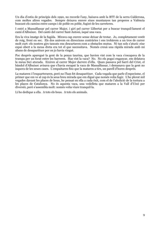 9
Un dia d’estiu de principis dels 1990, no recorde l’any, baixava amb la BTT de la serra Calderona,
com moltes altres vegades. Sempre deixava enrere eixes muntanyes tan properes a València
buscant els camins entre camps i de poble en poble, fugint de les carreteres.
I entrí a Massalfassar pel carrer Major, i girí pel carrer Llibertat per a buscar tranquil·lament el
camí d’Albuixec. Del cantó del carrer Sant Antoni, isqué una vaca.
Era la viva imatge de la fugida. Mirava cap enrere sense deixar de trotar. Jo, completament vestit
de roig, frení en sec. Els dos anàvem en direccions contràries i ens trobàrem a un tros de carrer
molt curt: els nostres girs tancats ens descartaven com a obstacles mutus. Ni tan sols s’aturà: eixe
espai obert a la meua dreta era tot el que necessitava. Només creuà una ràpida mirada amb mi
abans de desaparèixer per on jo havia vingut.
Poc després aparegué la gent de la penya taurina, que havien vist com la vaca s’escapava de la
trampa per un forat entre les barreres. Has vist la vaca? No. No els poguí enganyar, em delatava
la meua bici aturada. Eixiren al carrer Major darrere d’ella. Quan passava pel barri del Crist, el
bàndol d’Albuixec avisava que s’havia escapat la vaca de Massalfassar, i demanava que la gent no
isquera de les seues cases. L’empaitaren fins que la mataren a tirs, un parell d’hores després.
La mataren i l’esquarteraren, però no l’han fet desaparèixer. Cada vegada que parle d’especisme, el
primer que em ve al cap és la seua breu mirada que em digué que només volia fugir. L’he plorat mil
vegades davant les places de bous, he pensat en ella a cada èxit, com el de l’abolició de la tortura a
les places de Catalunya. No és aquesta vaca, una vedelleta que mataren a la Vall d’Uixó per
diversió, però s’assembla molt: només volia viure tranquil·la.
Li ho dedique a ella. A tots els bous. A tots els animals.
 