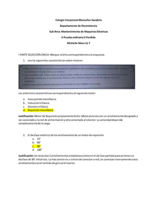 Colegio Vocacional Monseñor Sanabria
Departamento de Electrotecnia
Sub Área: Mantenimiento de Maquinas Eléctricas
II Prueba ordinaria II Perdido
Michelle Mora 11-7
I PARTE SELECCIÓN ÚNICA:Marque laletracorrespondientealarespuesta.
1. Lea lassiguientescaracterísticassobre motores
Las anteriorescaracterísticascorrespondienteaal siguientemotor:
a. Fase partidamonofásico
b. Induccióntrifásico
c. Síncrono trifásico
d. Repulsiónmonofásica
Justificación:Motor de Repulsiónpropiamentedicho: Motorprovistoconun arrollamientodesignadoa
serconectadoa lared de alimentaciónyotroconectadoal colector.La velocidaddepende
completamentede lacarga.
2. El desfase eléctricode losarrollamientode unmotorde repulsión
a. 15°
b. 60°
c. 90°
d. 180°
Justificación:Se necesitan2arrollamientosestatóricos(comoenel de fase partida) paraasí tenerun
desfase de 90° eléctricos.Lomáscomún esa lahora de conectar a red,se conectaninversamente estos
arrollamientosasíel sentidode giroseráinverso.
 