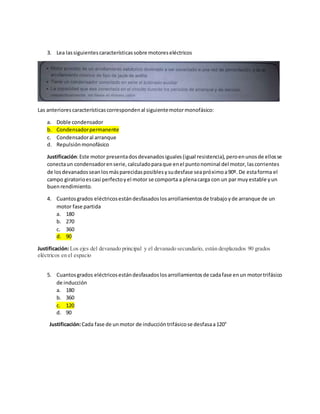 3. Lea lassiguientescaracterísticassobre motoreseléctricos
Las anteriorescaracterísticascorrespondenal siguientemotormonofásico:
a. Doble condensador
b. Condensadorpermanente
c. Condensadoral arranque
d. Repulsiónmonofásico
Justificación:Este motor presentadosdevanadosiguales(igual resistencia),peroenunosde ellosse
conectaun condensadorenserie,calculadoparaque enel puntonominal del motor,lascorrientes
de losdevanadosseanlosmásparecidasposiblesysudesfase seapróximoa90º. De estaforma el
campo giratorioescasi perfectoyel motor se comporta a plenacarga con un par muyestable yun
buenrendimiento.
4. Cuantosgrados eléctricosestándesfasadoslosarrollamientosde trabajoyde arranque de un
motor fase partida
a. 180
b. 270
c. 360
d. 90
Justificación:Los ejes del devanado principal y el devanado secundario, están desplazados 90 grados
eléctricos en el espacio
5. Cuantosgrados eléctricosestándesfasadoslosarrollamientosde cadafase enun motortrifásico
de inducción
a. 180
b. 360
c. 120
d. 90
Justificación:Cada fase de unmotor de induccióntrifásicose desfasaa120°
 