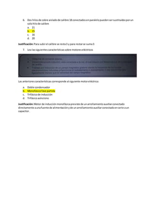 6. Dos hilosde cobre aisladode calibre 18 conectadosenparalelopuedensersustituidosporun
solohilode calibre
a. 21
b. 15
c. 16
d. 20
Justificación:Para subirel calibre se resta3 y para restarse suma3
7. Lea lassiguientescaracterísticassobre motoreseléctricos
Las anteriorescaracterísticas corresponde al siguiente motoreléctrico:
a. Doble condensador
b. Monofásicofase partida
c. Trifásicode inducción
d. Trifásicoasíncrono
Justificación:Motor de inducciónmonofásicapreviste de unarrollamientoauxiliarconectado
directamente aunafuente de alimentaciónyde unarrollamientoauxiliarconectadoenserie aun
capacitor.
 