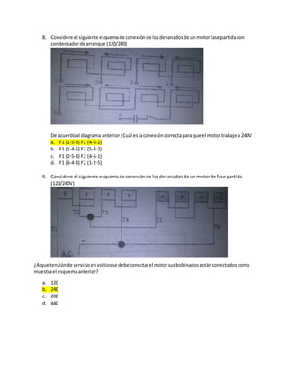 8. Considere el siguiente esquemade conexiónde losdevanadosde unmotorfase partidacon
condensadorde arranque (120/240)
De acuerdoal diagrama anterior¿Cuál eslaconexióncorrectapara que el motor trabaje a 240V
a. F1 {1-5-3} F2 {4-6-2}
b. F1 {1-4-6} F2 {5-3-2}
c. F1 {2-5-3} F2 {4-6-1}
d. F1 {6-4-3} F2 {1-2-5}
9. Considere el siguiente esquemade conexiónde losdevanadosde unmotorde fase partida
(120/240V)
¿A que tensiónde servicioenvoltiosse debeconectarel motorsusbobinadosestánconectadoscomo
muestrael esquemaanterior?
a. 120
b. 240
c. 208
d. 440
 