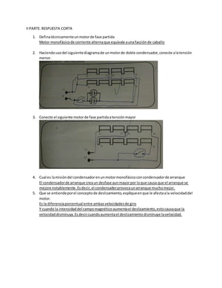 II PARTE.RESPUESTA CORTA
1. Definatécnicamenteunmotorde fase partida
Motor monofásicode corriente alternaque equivale aunafacciónde caballo
2. Haciendousodel siguientediagramade unmotorde doble condensador,conecte alatensión
menor.
3. Conecte el siguiente motorde fase partidaatensiónmayor
4. Cual es lamisióndel condensadorenunmotormonofásicoconcondensadorde arranque
El condensadorde arranque creaun desfase aunmayorpor loque causa que el arranque se
mejore notablemente.Esdecir,el condensadorprovocaunarranque muchomejor.
5. Que se entiendeporel conceptode deslizamiento,expliqueenque le afectaala velocidaddel
motor.
Es la diferenciaporcentual entre ambasvelocidadesde giro
Y cuando la intensidaddel campomagnéticoaumentael deslizamiento,estocausaque la
velocidaddisminuya.Esdecircuandoaumentael deslizamientodisminuye lavelocidad.
 