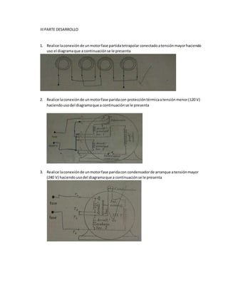 IIIPARTE DESARROLLO
1. Realice laconexiónde unmotorfase partidatetrapolar conectadoatensiónmayorhaciendo
uso el diagramaque a continuaciónse le presenta
2. Realice laconexiónde unmotorfase paridacon proteccióntérmicaatensiónmenor(120 V)
haciendousodel diagramaque a continuaciónse le presenta
3. Realice laconexiónde unmotorfase paridacon condensadorde arranque atensiónmayor
(240 V) haciendousodel diagramaque a continuaciónse le presenta
 