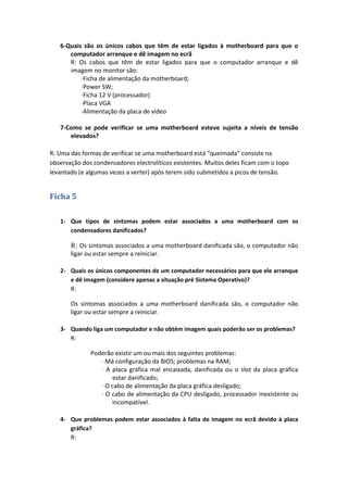6-Quais são os únicos cabos que têm de estar ligados à motherboard para que o
      computador arranque e dê imagem no ecrã
      R: Os cabos que têm de estar ligados para que o computador arranque e dê
      imagem no monitor são:
          ·Ficha de alimentação da motherboard;
          ·Power SW;
          ·Ficha 12 V (processador)
          ·Placa VGA
          ·Alimentação da placa de video

   7-Como se pode verificar se uma motherboard esteve sujeita a níveis de tensão
      elevados?

R: Uma das formas de verificar se uma motherboard está “queimada” consiste na
observação dos condensadores electrolíticos existentes. Muitos deles ficam com o topo
levantado (e algumas vezes a verter) após terem sido submetidos a picos de tensão.


Ficha 5

   1- Que tipos de sintomas podem estar associados a uma motherboard com os
      condensadores danificados?

       R: Os sintomas associados a uma motherboard danificada são, o computador não
       ligar ou estar sempre a reiniciar.

   2- Quais os únicos componentes de um computador necessários para que ele arranque
      e dê imagem (considere apenas a situação pré Sistema Operativo)?
      R:

       Os sintomas associados a uma motherboard danificada são, o computador não
       ligar ou estar sempre a reiniciar.

   3- Quando liga um computador e não obtém imagem quais poderão ser os problemas?
      R:

              Poderão existir um ou mais dos seguintes problemas:
                 · Má configuração da BIOS; problemas na RAM;
                 · A placa gráfica mal encaixada, danificada ou o slot da placa gráfica
                     estar danificado;
                 · O cabo de alimentação da placa gráfica desligado;
                 · O cabo de alimentação da CPU desligado, processador inexistente ou
                     incompatível.

   4- Que problemas podem estar associados à falta de imagem no ecrã devido à placa
      gráfica?
      R:
 