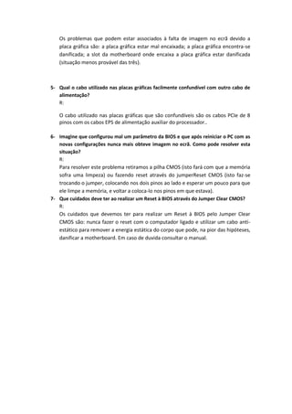 Os problemas que podem estar associados à falta de imagem no ecrã devido a
   placa gráfica são: a placa gráfica estar mal encaixada; a placa gráfica encontra-se
   danificada; a slot da motherboard onde encaixa a placa gráfica estar danificada
   (situação menos provável das três).



5- Qual o cabo utilizado nas placas gráficas facilmente confundível com outro cabo de
   alimentação?
   R:

   O cabo utilizado nas placas gráficas que são confundíveis são os cabos PCIe de 8
   pinos com os cabos EPS de alimentação auxiliar do processador..

6- Imagine que configurou mal um parâmetro da BIOS e que após reiniciar o PC com as
   novas configurações nunca mais obteve imagem no ecrã. Como pode resolver esta
   situação?
   R:
   Para resolver este problema retiramos a pilha CMOS (isto fará com que a memória
   sofra uma limpeza) ou fazendo reset através do jumperReset CMOS (isto faz-se
   trocando o jumper, colocando nos dois pinos ao lado e esperar um pouco para que
   ele limpe a memória, e voltar a coloca-lo nos pinos em que estava).
7- Que cuidados deve ter ao realizar um Reset à BIOS através do Jumper Clear CMOS?
   R:
   Os cuidados que devemos ter para realizar um Reset à BIOS pelo Jumper Clear
   CMOS são: nunca fazer o reset com o computador ligado e utilizar um cabo anti-
   estático para remover a energia estática do corpo que pode, na pior das hipóteses,
   danificar a motherboard. Em caso de duvida consultar o manual.
 