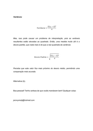 Variância:
𝑉𝑎𝑟𝑖â𝑛𝑐𝑖𝑎 =
𝛴(𝑥𝑖 − 𝑥̅)2
𝑛
Mas, isso pode causar um problema de interpretação, pois as variáveis
resultantes estão elevadas ao quadrado. Então, uma medida muito útil é o
desvio padrão, que nada mais é do que a raiz quadrada da variância:
𝐷𝑒𝑠𝑣𝑖𝑜 𝑃𝑎𝑑𝑟ã𝑜 = √
𝛴(𝑥𝑖 − 𝑥̅)2
𝑛
Perceba que este valor fica mais próximo do desvio médio, permitindo uma
comparação mais acurada.
Alternativa (b).
Boa pessoal! Tenho certeza de que vocês mandaram bem! Qualquer coisa:
jeronymobj@hotmail.com
 