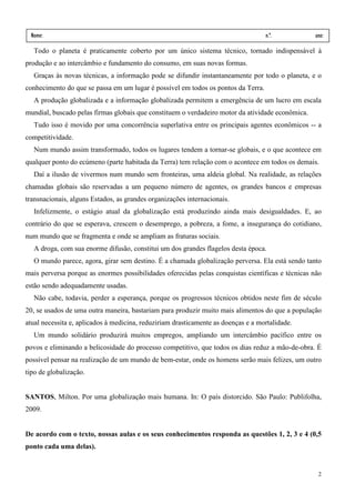 Nome:                                                                             n.º.           ano:
 data:     /       /
  Todo o planeta é praticamente coberto por um único sistema técnico, tornado indispensável à
produção e ao intercâmbio e fundamento do consumo, em suas novas formas.
  Graças às novas técnicas, a informação pode se difundir instantaneamente por todo o planeta, e o
conhecimento do que se passa em um lugar é possível em todos os pontos da Terra.
  A produção globalizada e a informação globalizada permitem a emergência de um lucro em escala
mundial, buscado pelas firmas globais que constituem o verdadeiro motor da atividade econômica.
  Tudo isso é movido por uma concorrência superlativa entre os principais agentes econômicos -- a
competitividade.
  Num mundo assim transformado, todos os lugares tendem a tornar-se globais, e o que acontece em
qualquer ponto do ecúmeno (parte habitada da Terra) tem relação com o acontece em todos os demais.
  Daí a ilusão de vivermos num mundo sem fronteiras, uma aldeia global. Na realidade, as relações
chamadas globais são reservadas a um pequeno número de agentes, os grandes bancos e empresas
transnacionais, alguns Estados, as grandes organizações internacionais.
  Infelizmente, o estágio atual da globalização está produzindo ainda mais desigualdades. E, ao
contrário do que se esperava, crescem o desemprego, a pobreza, a fome, a insegurança do cotidiano,
num mundo que se fragmenta e onde se ampliam as fraturas sociais.
  A droga, com sua enorme difusão, constitui um dos grandes flagelos desta época.
  O mundo parece, agora, girar sem destino. É a chamada globalização perversa. Ela está sendo tanto
mais perversa porque as enormes possibilidades oferecidas pelas conquistas científicas e técnicas não
estão sendo adequadamente usadas.
  Não cabe, todavia, perder a esperança, porque os progressos técnicos obtidos neste fim de século
20, se usados de uma outra maneira, bastariam para produzir muito mais alimentos do que a população
atual necessita e, aplicados à medicina, reduziriam drasticamente as doenças e a mortalidade.
  Um mundo solidário produzirá muitos empregos, ampliando um intercâmbio pacífico entre os
povos e eliminando a belicosidade do processo competitivo, que todos os dias reduz a mão-de-obra. É
possível pensar na realização de um mundo de bem-estar, onde os homens serão mais felizes, um outro
tipo de globalização.


SANTOS, Milton. Por uma globalização mais humana. In: O país distorcido. São Paulo: Publifolha,
2009.


De acordo com o texto, nossas aulas e os seus conhecimentos responda as questões 1, 2, 3 e 4 (0,5
ponto cada uma delas).


                                                                                                   2
 