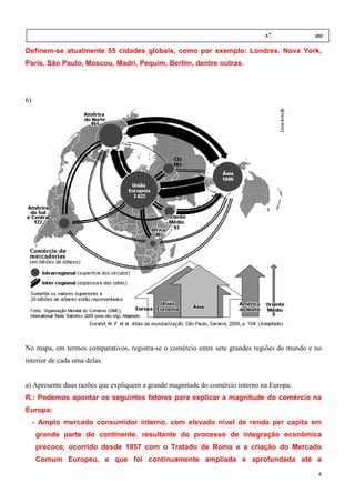 Nome:                                                                         n.º.           ano:
 data:     /      /
Definem-se atualmente 55 cidades globais, como por exemplo: Londres, Nova York
                       5                                                  York,
Paris, São Paulo, Moscou, Madri Pequim, Berlim, dentre outras.
                          Madri,




6)




No mapa, em termos comparativos, registra se o comércio entre sete grandes regiões do mundo e no
                                 registra-se
interior de cada uma delas.


a) Apresente duas razões que expliquem a grande magnitude do comércio interno na Europa.
R.: Podemos apontar os seguintes fatores para explicar a magnitude do comércio na
Europa:
     - Amplo mercado consumidor interno, com elevado nível de renda per capita e
                                                                               em
     grande parte do continente, resultante do processo de integração econômica
     precoce, ocorrido desde 1957 com o Tratado de Roma e a criação do Mercado
     Comum Europeu, e que foi continuamente ampliada e aprofundada até a

                                                                                               4
 