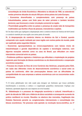 Nome:                                                                          n.º.            ano:
 data:      /    /
   consolidação da União Econômica e Monetária na década de 1990, se estendendo
   nestas primeiras décadas do século XXI para vários países do Leste Europeu.
  -      Economias   diversificadas     e   complementares         com   presença      de   países
   industrializados, países com forte peso do setor primário e também terciário
   (turismo), que favorecem a maior circulação comercial na região.
  - Proximidade geográfica entre os países e presença de ampla rede de transportes
   multimodais que facilita o fluxo de pessoas, mercadorias e capitais.
b) Cite duas razões que expliquem a desproporção entre o comércio interno da América do Sul-Central
e o comércio mantido por essa região com outras partes do mundo.
R.: A desproporção do comércio interno na América do Sul e Central, quando
comparado com aquele realizado por essa região com outras partes do mundo, pode
ser explicado pelos seguintes fatores:
- Economias agroexportadoras ou minero-exportadoras com baixos níveis de
industrialização e grande dependência de capitais e tecnologias externos, com
algumas exceções setoriais como no caso do Brasil, que dificultam um maior
intercâmbio comercial entre os países;
- Problemas políticos regionais e históricos que dificultam a implantação de projetos
regionais para formação de blocos econômicos ou de desenvolvimento e cooperação
econômica conjuntos;
- Fracasso da criação da Área de Livre Comércio das Américas, proposta pelos EUA,
em razão dos diferentes níveis de desenvolvimento econômico e social entre os
países do continente, além das preocupações desses com as dificuldades de
competitividade de suas empresas e setores econômicos com os concorrentes norte-
americanos.


7) O termo globalização tem sido usado para designar um fenômeno que trouxe profundas
transformações à economia, à cultura e à organização geopolítica internacional. Explique esse
fenômeno, apontando alguns dos seus impactos em nível mundial.
R.: Globalização é o processo de integração econômica e cultural, intensificado a
partir da década de 1990 com a falência do bloco socialista e consequente aumento da
prática neoliberal no mundo. Resultou na abertura dos mercados, fragilização dos
Estados Nacionais perante os conglomerados internacionais e consolidação dos
blocos econômicos. Tal processo está apoiado na revolução tecno-científica, ou 3ª


                                                                                                 5
 